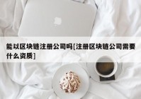 能以区块链注册公司吗[注册区块链公司需要什么资质]